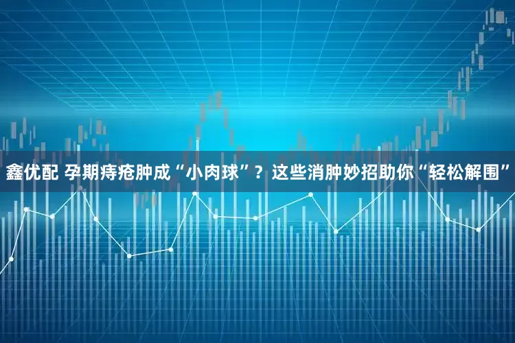鑫优配 孕期痔疮肿成“小肉球”？这些消肿妙招助你“轻松解围”