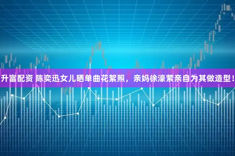 升富配资 陈奕迅女儿晒单曲花絮照，亲妈徐濠萦亲自为其做造型！