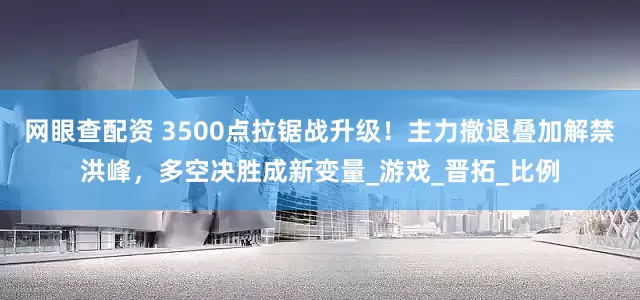 网眼查配资 3500点拉锯战升级！主力撤退叠加解禁洪峰，多空决胜成新变量_游戏_晋拓_比例