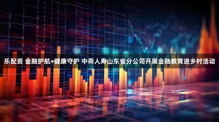 乐配资 金融护航+健康守护 中荷人寿山东省分公司开展金融教育进乡村活动