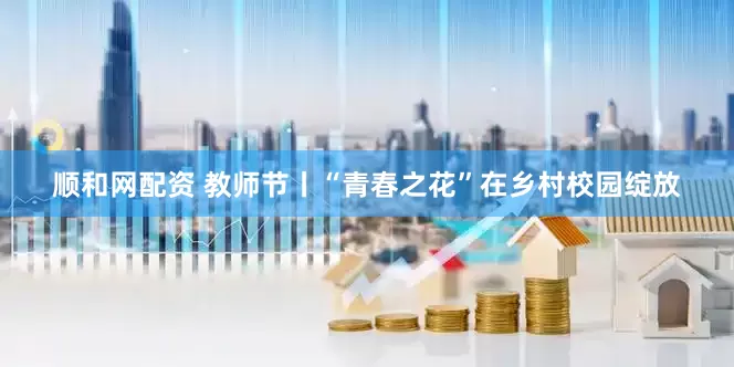 顺和网配资 教师节丨“青春之花”在乡村校园绽放