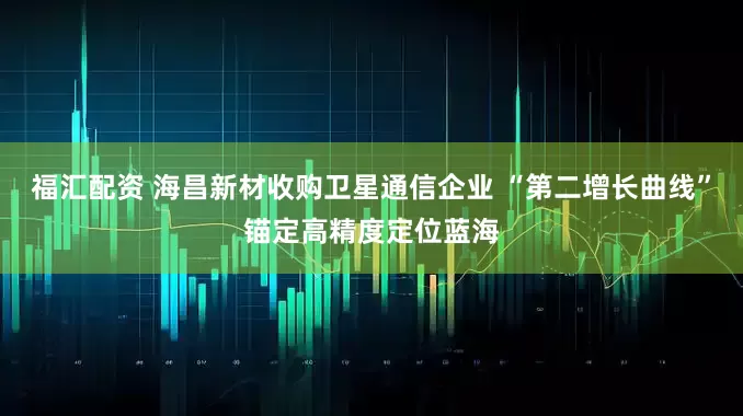 福汇配资 海昌新材收购卫星通信企业 “第二增长曲线”锚定高精度定位蓝海