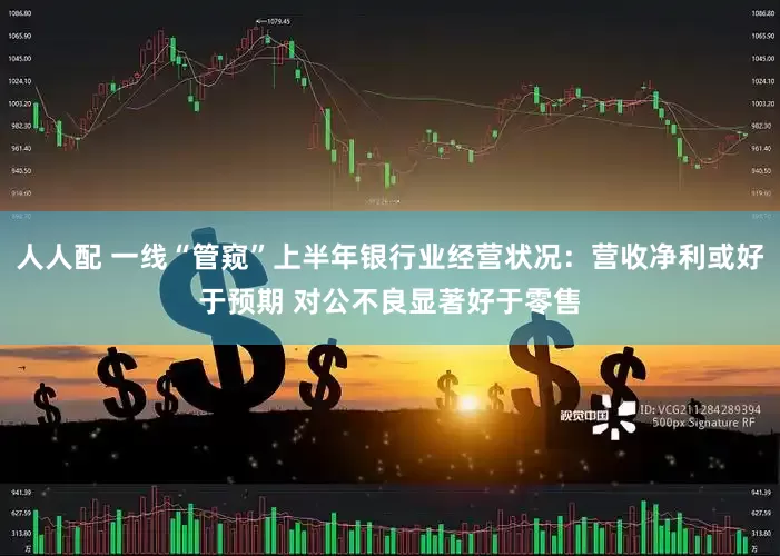 人人配 一线“管窥”上半年银行业经营状况：营收净利或好于预期 对公不良显著好于零售