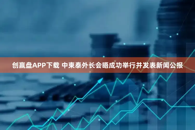 创赢盘APP下载 中柬泰外长会晤成功举行并发表新闻公报
