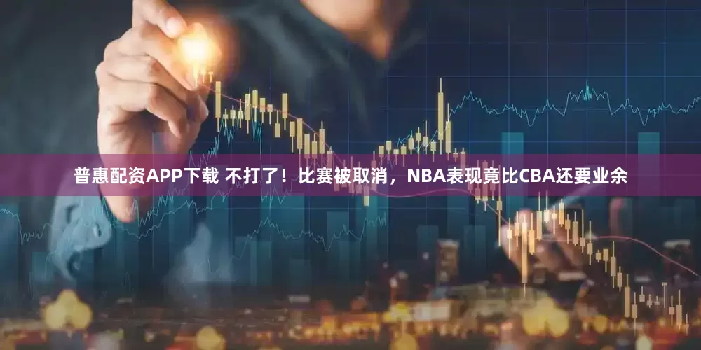 普惠配资APP下载 不打了！比赛被取消，NBA表现竟比CBA还要业余