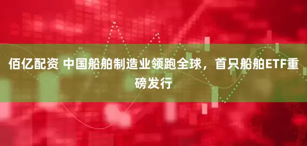 佰亿配资 中国船舶制造业领跑全球，首只船舶ETF重磅发行