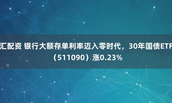 汇配资 银行大额存单利率迈入零时代，30年国债ETF（511090）涨0.23%