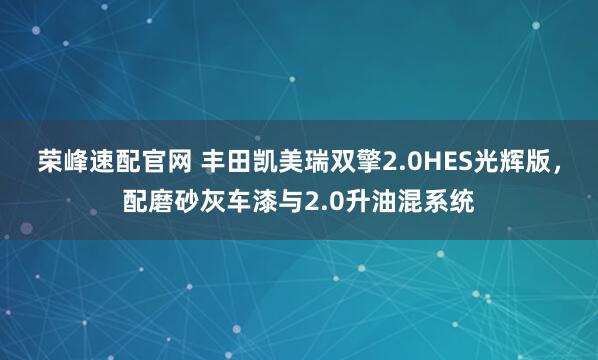 荣峰速配官网 丰田凯美瑞双擎2.0HES光辉版，配磨砂灰车漆与2.0升油混系统
