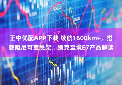 正中优配APP下载 续航1600km+，搭载阻尼可变悬架，别克至境E7产品解读