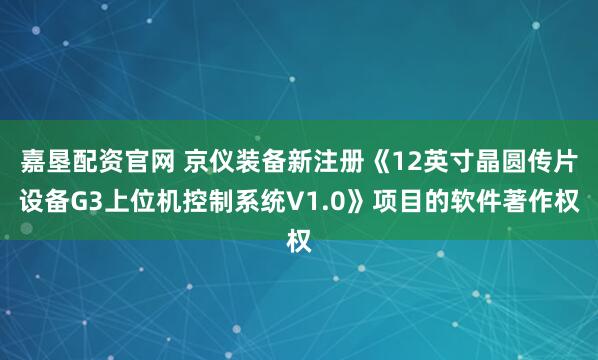 嘉垦配资官网 京仪装备新注册《12英寸晶圆传片设备G3上位机控制系统V1.0》项目的软件著作权