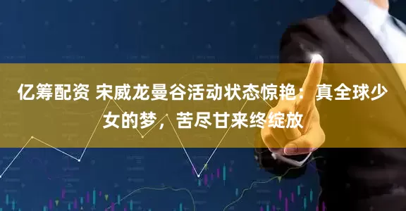 亿筹配资 宋威龙曼谷活动状态惊艳：真全球少女的梦，苦尽甘来终绽放