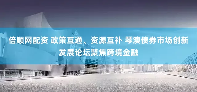 倍顺网配资 政策互通、资源互补 琴澳债券市场创新发展论坛聚焦跨境金融