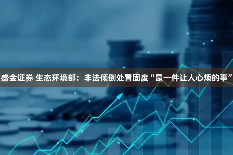 盛金证券 生态环境部：非法倾倒处置固废“是一件让人心烦的事”