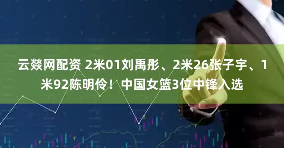 云燚网配资 2米01刘禹彤、2米26张子宇、1米92陈明伶！中国女篮3位中锋入选